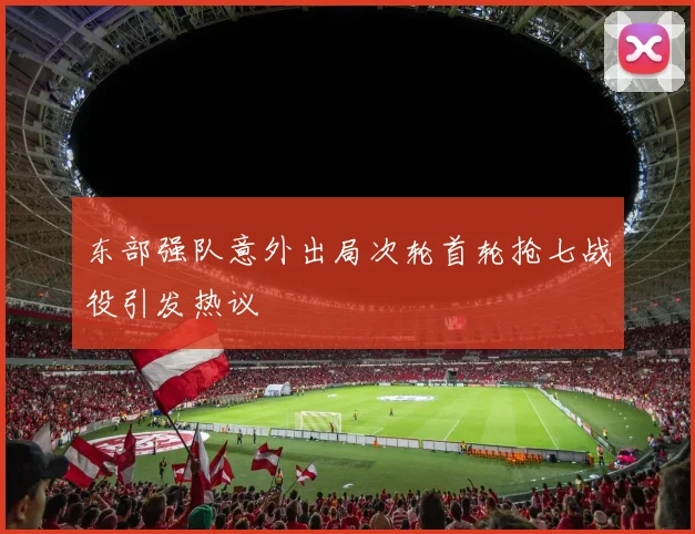 东部强队意外出局次轮首轮抢七战役引发热议