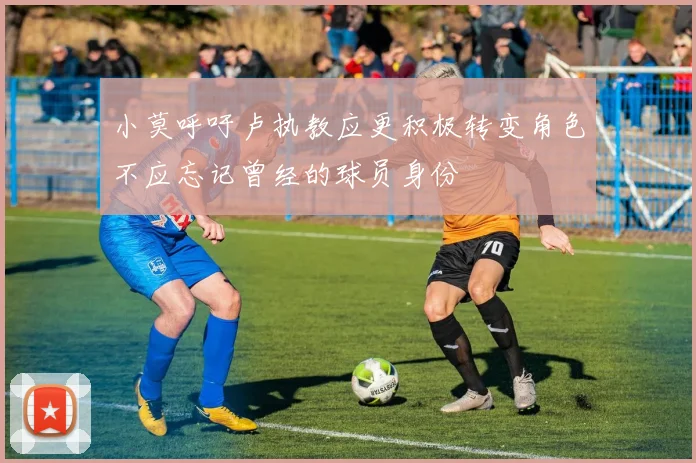 小莫呼吁卢执教应更积极转变角色不应忘记曾经的球员身份