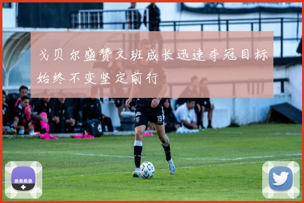 戈贝尔盛赞文班成长迅速夺冠目标始终不变坚定前行