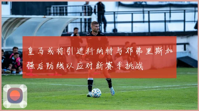 皇马或将引进科纳特与邓弗里斯加强后防线以应对新赛季挑战