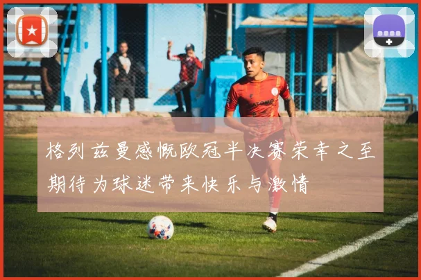 格列兹曼感慨欧冠半决赛荣幸之至期待为球迷带来快乐与激情