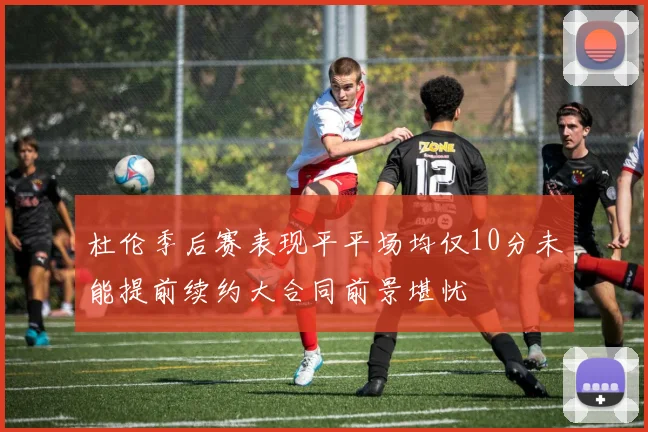 杜伦季后赛表现平平场均仅10分未能提前续约大合同前景堪忧