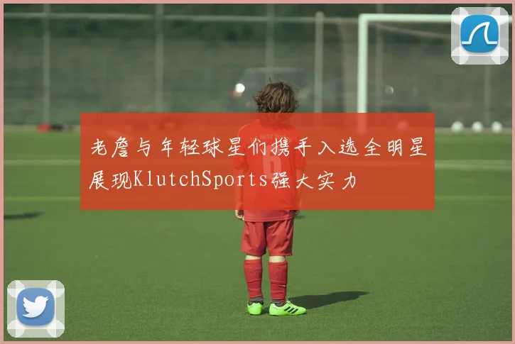 老詹与年轻球星们携手入选全明星展现KlutchSports强大实力