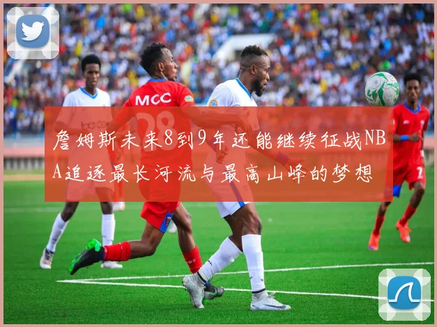 詹姆斯未来8到9年还能继续征战NBA追逐最长河流与最高山峰的梦想