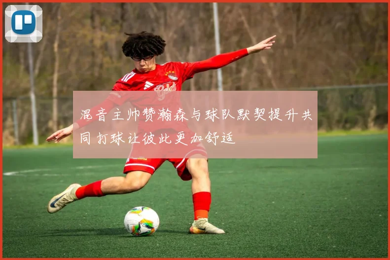 混音主帅赞瀚森与球队默契提升共同打球让彼此更加舒适
