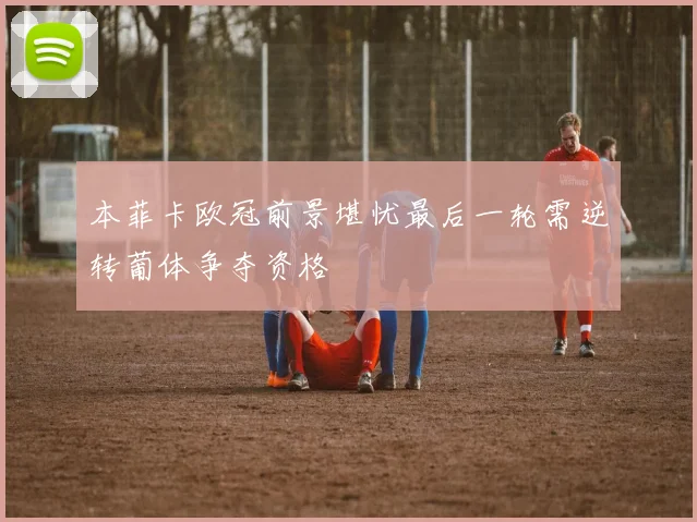 本菲卡欧冠前景堪忧最后一轮需逆转葡体争夺资格