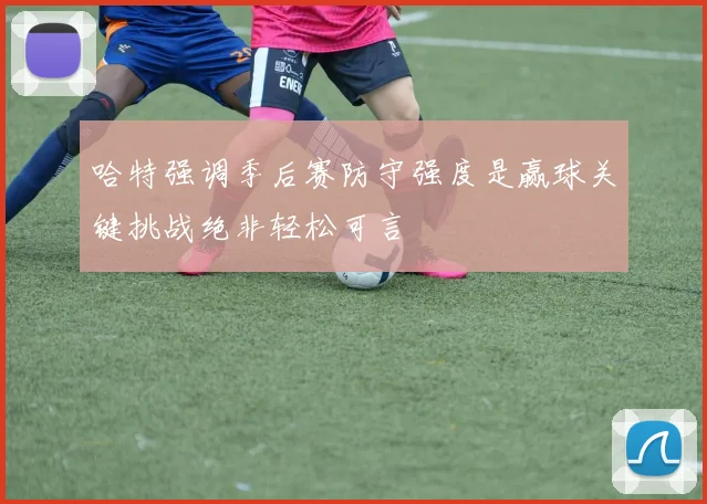 哈特强调季后赛防守强度是赢球关键挑战绝非轻松可言