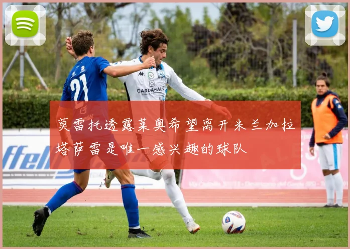 莫雷托透露莱奥希望离开米兰加拉塔萨雷是唯一感兴趣的球队