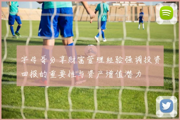 字母哥分享财富管理经验强调投资回报的重要性与资产增值潜力